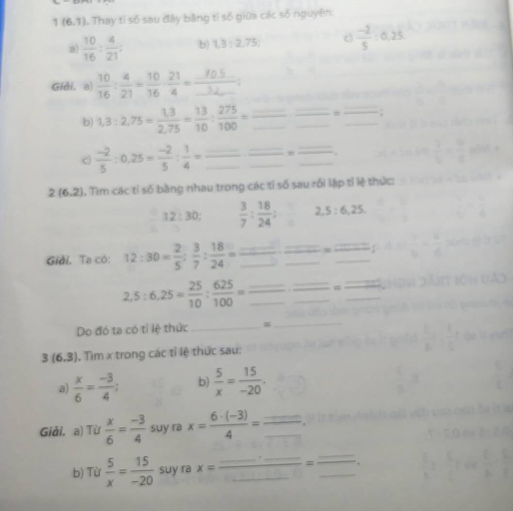 1(6,7) 1 Thay tỉ số sau đây bằng tỉ số giữa các số nguyên:
a)  10/16 : 4/21 :
b) 1,3:2,75;
c  (-2)/5 :0.25.
Gidi, a)  10/16 : 4/21 = 10/16 : 21/4 =frac _ 10.5_ ;
b) 1,3:2,75= (1,3)/2,75 = 13/10 : 275/100 =
_# =;
_
_
_
_
c)  (-2)/5 :0,25= (-2)/5 : 1/4 = __
__
2(6.2). Tìm các tỉ số bằng nhau trong các tỉ số sau rối lập tỉ lệ thức:
12:30  3/7 : 18/24 : 2,5:6,25.
=
Giải. Ta có: 12:30= 2/5 ; 3/7 : 18/24 = x_1+x_2= □ /□  
_
_ 2,5:6,25= 25/10 : 625/100 =
_w
Do đó ta có tỉ lệ thức_
_
_
_
3(6.3). Tim x trong các tỉ lệ thức sau:
a)  x/6 = (-3)/4 ;
b)  5/x = 15/-20 .
Giải, a) Từ  x/6 = (-3)/4  suy ra x= (6· (-3))/4 =frac ..._ .
b) Từ  5/x = 15/-20  suy ra x=frac _ · _ _ =