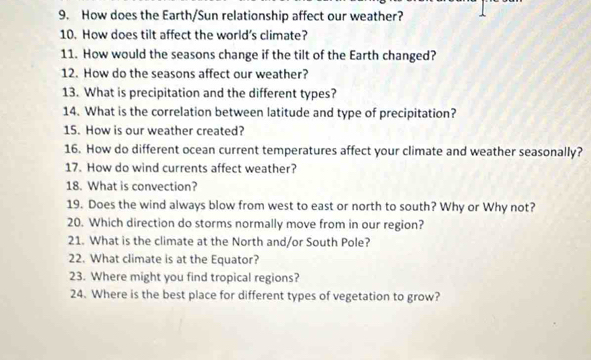 How does the Earth/Sun relationship affect our weather? 
10. How does tilt affect the world's climate? 
11. How would the seasons change if the tilt of the Earth changed? 
12. How do the seasons affect our weather? 
13. What is precipitation and the different types? 
14. What is the correlation between latitude and type of precipitation? 
15. How is our weather created? 
16. How do different ocean current temperatures affect your climate and weather seasonally? 
17. How do wind currents affect weather? 
18. What is convection? 
19. Does the wind always blow from west to east or north to south? Why or Why not? 
20. Which direction do storms normally move from in our region? 
21. What is the climate at the North and/or South Pole? 
22. What climate is at the Equator? 
23. Where might you find tropical regions? 
24. Where is the best place for different types of vegetation to grow?