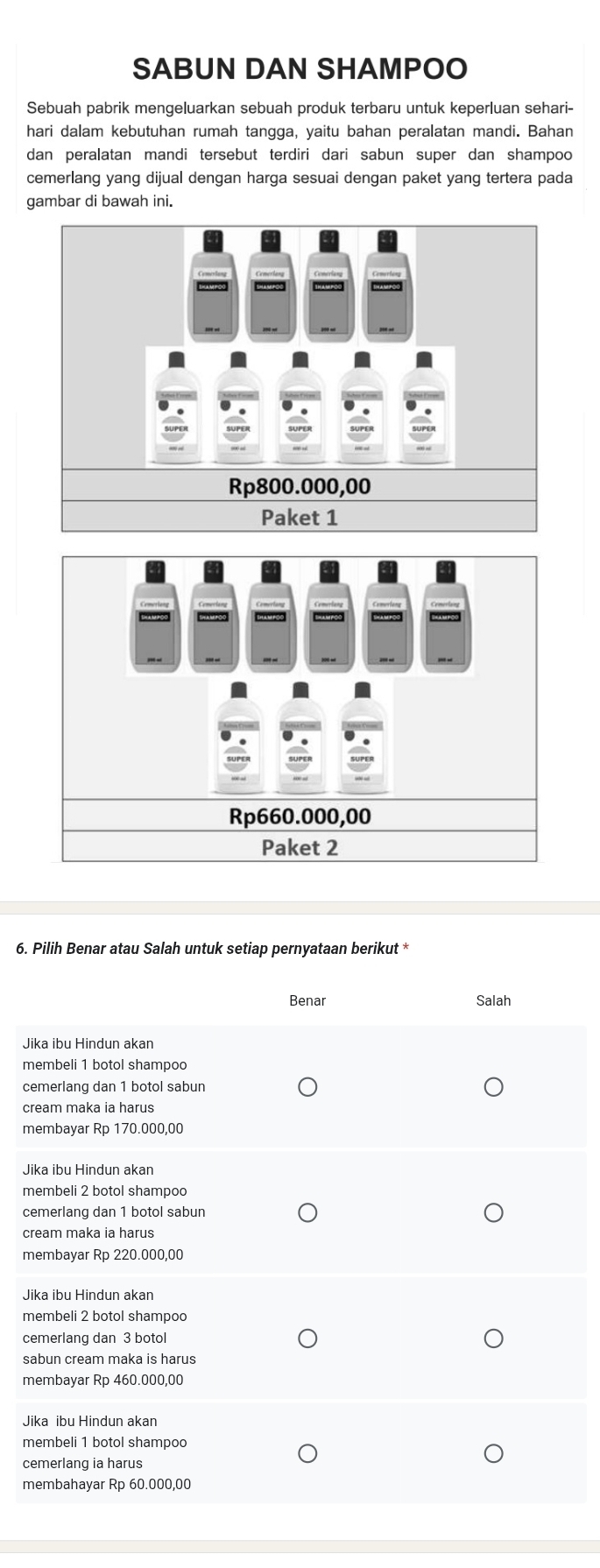 SABUN DAN SHAMPOO
Sebuah pabrik mengeluarkan sebuah produk terbaru untuk keperluan sehari-
hari dalam kebutuhan rumah tangga, yaitu bahan peralatan mandi. Bahan
dan peralatan mandi tersebut terdiri dari sabun super dan shampoo
cemerlang yang dijual dengan harga sesuai dengan paket yang tertera pada
gambar di bawah ini.
Rp660.000,00
Paket 2
6. Pilih Benar atau Salah untuk setiap pernyataan berikut *
J
m
c
c
m
J
m
c
c
m
J
m
c
s
m
J
m
c
m