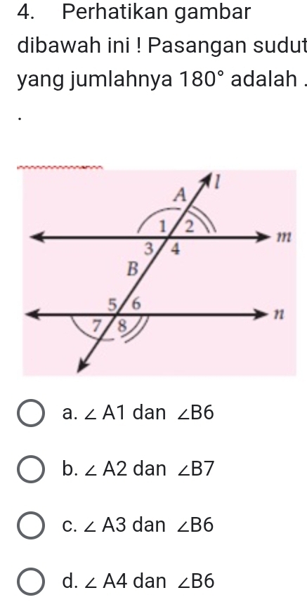 Perhatikan gambar
dibawah ini ! Pasangan sudut
yang jumlahnya 180° adalah .
a. ∠ A1 dan ∠ B6
b. ∠ A2 dan ∠ B7
C. ∠ A3 dan ∠ B6
d. ∠ A4 dan ∠ B6