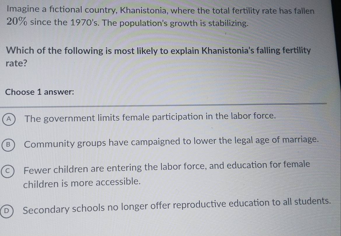 Imagine a fictional country, Khanistonia, where the total fertility rate has fallen
20% since the 1970's. The population's growth is stabilizing.
Which of the following is most likely to explain Khanistonia's falling fertility
rate?
Choose 1 answer:
A The government limits female participation in the labor force.
B) Community groups have campaigned to lower the legal age of marriage.
C Fewer children are entering the labor force, and education for female
children is more accessible.
D) Secondary schools no longer offer reproductive education to all students.