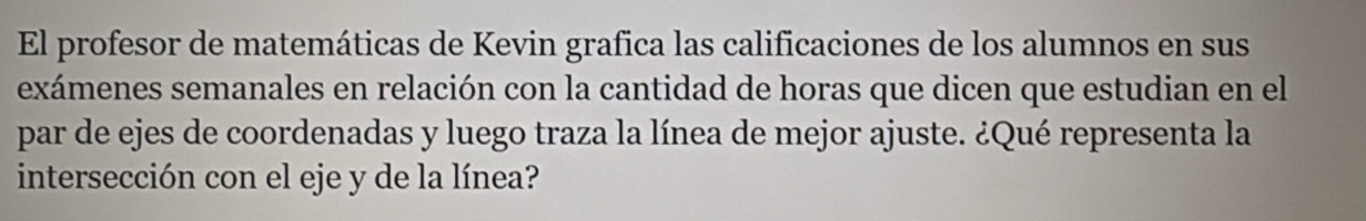 El profesor de matemáticas de Kevin grafica las calificaciones de los alumnos en sus 
exámenes semanales en relación con la cantidad de horas que dicen que estudian en el 
par de ejes de coordenadas y luego traza la línea de mejor ajuste. ¿Qué representa la 
intersección con el eje y de la línea?