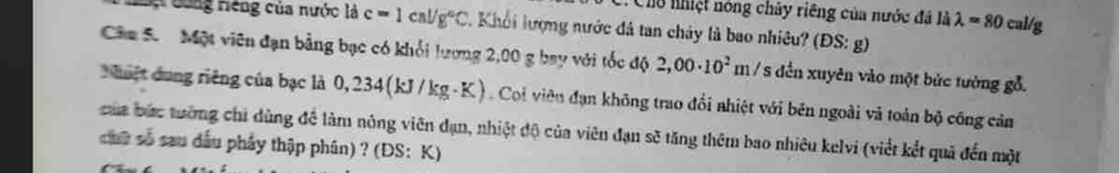 Ch nhiệt nóng chây riêng của nước đá là lambda =80cal/g
Lự dóng riệng của nước là c=1cal/g°C 1 Khối lượng nước đá tan chây là bao nhiều (DS:g)
Căa 5. Một viên đạn bảng bạc có khổi lương 2,00 g bay với tốc độ 2,00· 10^2m/ s đến xuyên vào một bức tưởng gỗ. 
huật dung riêng của bạc là 0,234 (kJ/kg K. Coi viêu đạn không trao đổi nhiệt với bên ngoài và toàn bộ công cản 
của bức tướng chi dùng đề làm nông viên đạn, nhiệt độ của viên đạn sẽ tăng thêm bao nhiêu kelvi (viết kết quả đến một 
chữ số sau dầu phầy thập phân) ? (DS:K)