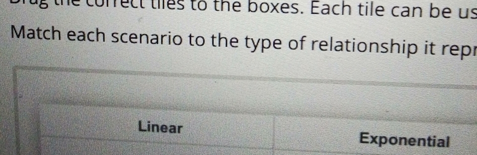 he correct tiles to the boxes. Each tile can be us
Match each scenario to the type of relationship it repr
Linear Exponential