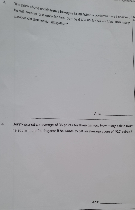 The price of one cookie from a bakery is $1.80. When a customer buys 3 cookies, D 
he will receive one more for free. Ben paid $39.60 for his cookies. How many 
cookies did Ben receive altogether ? 
Ans:_ 
_ 
4. Benny scored an average of 36 points for three games. How many points must 
he score in the fourth game if he wants to get an average score of 40.7 points? 
Ans:_