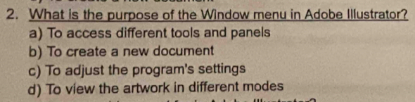 What is the purpose of the Window menu in Adobe Illustrator?
a) To access different tools and panels
b) To create a new document
c) To adjust the program's settings
d) To view the artwork in different modes