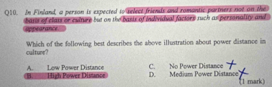 In Finland, a person is expected to select friends and romantic partners not on the
basis of class or culture but on the basis of individual factors such as personality and
appearance
Which of the following best describes the above illustration about power distance in
culture?
A. Low Power Distance C. No Power Distance
Besa High Power Distance D. Medium Power Distance
(1 mark)