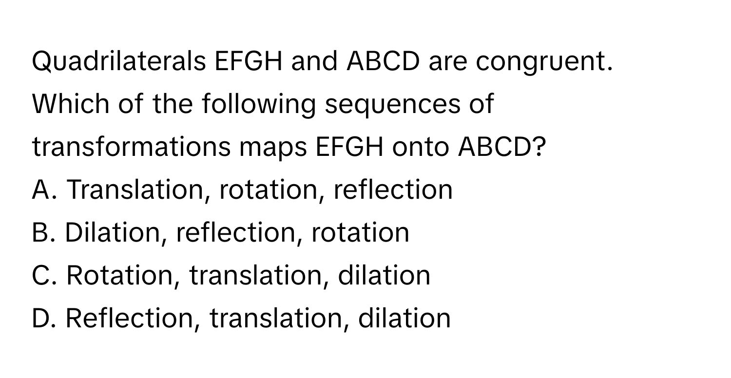 Quadrilaterals EFGH and ABCD are congruent. Which of the following sequences of transformations maps EFGH onto ABCD?

A. Translation, rotation, reflection
B. Dilation, reflection, rotation
C. Rotation, translation, dilation
D. Reflection, translation, dilation