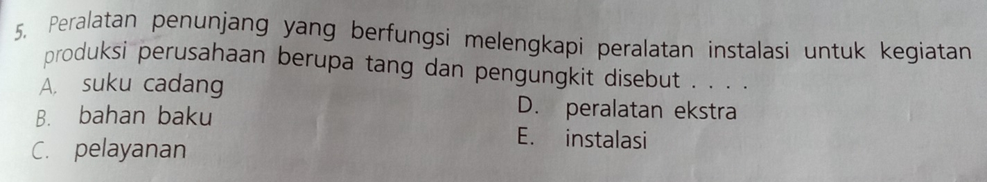 Peralatan penunjang yang berfungsi melengkapi peralatan instalasi untuk kegiatan
produksi perusahaan berupa tang dan pengungkit disebut . . . .
A. suku cadang
B. bahan baku
D. peralatan ekstra
C. pelayanan
E. instalasi