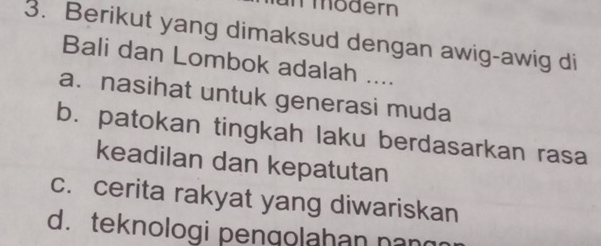 mmödern
3. Berikut yang dimaksud dengan awig-awig di
Bali dan Lombok adalah ....
a. nasihat untuk generasi muda
b. patokan tingkah laku berdasarkan rasa
keadilan dan kepatutan
c. cerita rakyat yang diwariskan
d. teknologi pengolahan nan