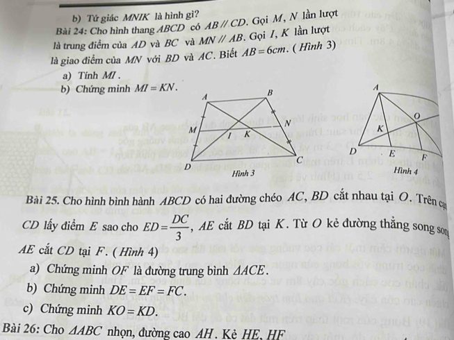 Tứ giác MNIK là hình gì? 
Bài 24: Cho hình thang ABCD có ABparallel CD. Gọi M, N lần lượt 
là trung điểm của AD và BC và MNparallel AB. Gọi I, K lần lượt 
là giao điểm của MN với BD và AC. Biết AB=6cm. ( Hình 3) 
a) Tính MI. 
b) Chứng minh MI=KN. 
Bài 25. Cho hình bình hành ABCD có hai đường chéo AC, BD cắt nhau tại O. Trên cạ
CD lấy điểm E sao cho ED= DC/3  , AE cắt BD tại K. Từ O kẻ đường thẳng song so
AE cắt CD tại F. ( Hình 4) 
a) Chứng minh OF là đường trung bình △ ACE. 
b) Chứng minh DE=EF=FC. 
c) Chứng minh KO=KD. 
Bài 26: Cho △ ABC nhọn, đường cao AH. Kè HE, HF