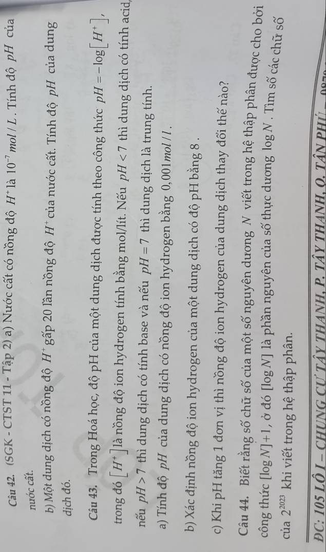 (SGK - CTST 11 - Tập 2) a) Nước cất có nồng độ H^+ là 10^(-7)mol/L. Tính độ pH của 
nước cất. 
b) Một dung dịch có nồng độ H* gấp 20 lần nồng độ H^+ của nước cất. Tính độ pH của dung 
dịch đó. 
Câu 43. Trong Hoá học, độ pH của một dung dịch được tính theo công thức pH=-log [H^+], 
trong đó [H^+] là nồng độ ion hydrogen tính bằng mol/lít. Nếu pH<7</tex> thì dung dịch có tính acid, 
nếu pH>7 thì dung dịch có tính base và nếu pH=7 thì dung dịch là trung tính. 
a) Tính độ pH của dung dịch có nồng độ ion hydrogen bằng 0,001mol / l. 
b) Xác định nồng độ ion hydrogen của một dung dịch có độ pH bằng 8. 
c) Khi pH tăng 1 đơn vị thì nồng độ ion hydrogen của dung dịch thay đổi thế nào? 
Câu 44. Biết rằng số chữ số của một số nguyên dương N viết trong hệ thập phân được cho bởi 
công thức [log N]+1 , ở đó [log N] là phần nguyên của số thực dương log N. Tìm số các chữ số 
của 2^(2023) khi viết trong hệ thập phân. 
DC: 105 LÔ I - CHUNG Cư tây tHANH, P. Tây tHANH, O. TâN PHủ
