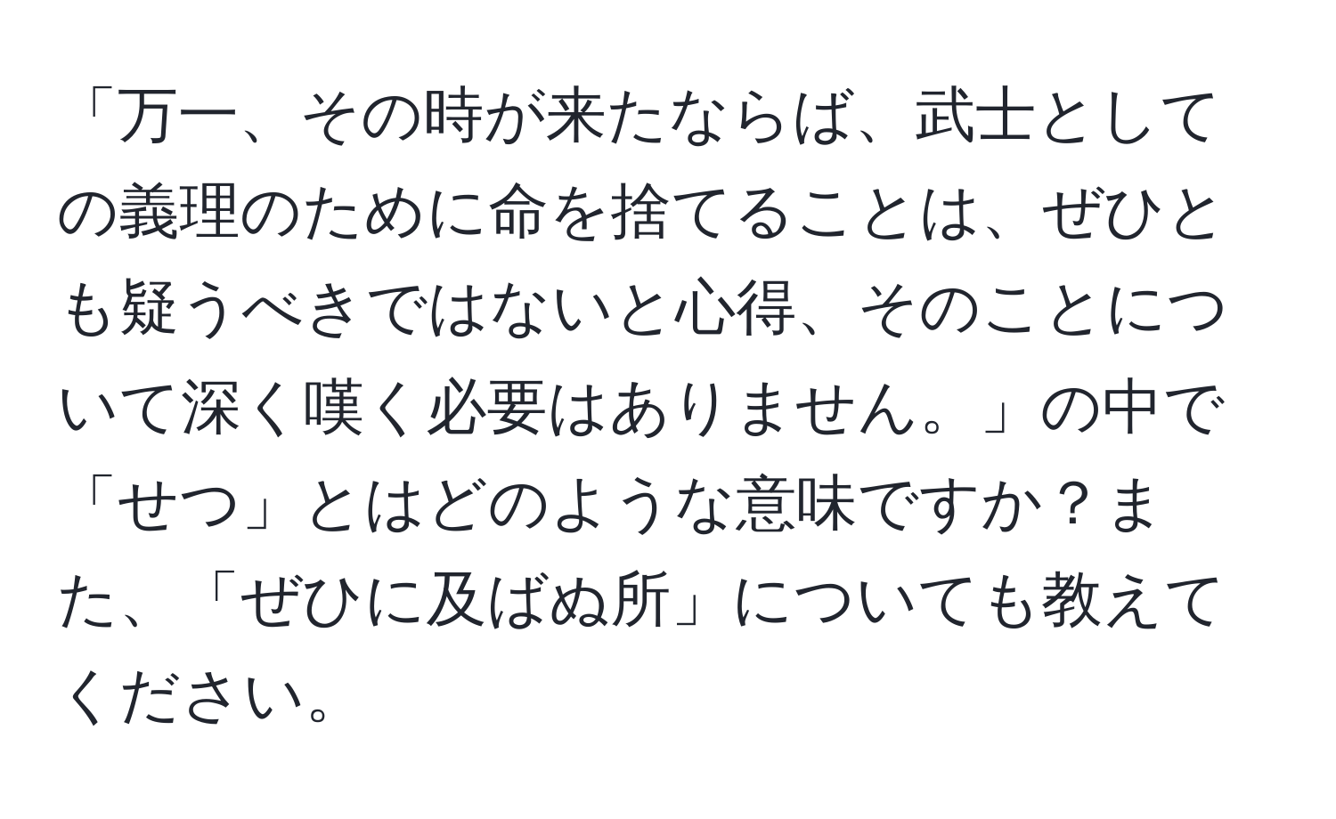 「万一、その時が来たならば、武士としての義理のために命を捨てることは、ぜひとも疑うべきではないと心得、そのことについて深く嘆く必要はありません。」の中で「せつ」とはどのような意味ですか？また、「ぜひに及ばぬ所」についても教えてください。