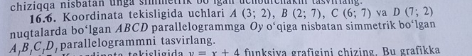 chiziqqa nisbatan unga simmetrik bo igắn uchbuichaki tasviriang. 
16.6. Koordinata tekisligida uchlari A(3;2), B(2;7), C(6;7) va D(7;2)
nuqtalarda bo‘lgan ABCD parallelogrammga Oy o‘qiga nisbatan simmetrik bo‘lgan
A, B, C, D, parallelogrammni tasvirlang. 
Cte k isligida y=x+4 funksiva grafigini chizing. Bu grafikka