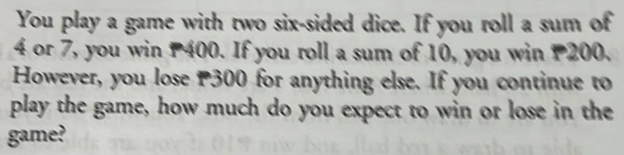 You play a game with two six-sided dice. If you roll a sum of
4 or 7, you win P400. If you roll a sum of 10, you win P200. 
However, you lose P300 for anything else. If you continue to 
play the game, how much do you expect to win or lose in the 
game?