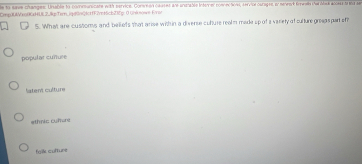 to save changes: Unable to communicate with service. Common causes are unstable Internet connections, service outages, or network firewalls that block access to this se
CmpXAVxplXxHUL2JkpTxm_iqd0nQIctfF2mt6cbZIEg: 0 Unknown:Error
5. What are customs and beliefs that arise within a diverse culture realm made up of a variety of culture groups part of?
popular culture
latent culture
ethnic culture
folk culture