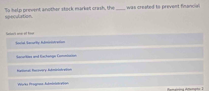 To help prevent another stock market crash, the _was created to prevent financial
speculation.
Select one of four
Social Security Administration
Securities and Exchange Commission
National Recovery Administration
Works Progress Administration
Remaining Attempts: 2