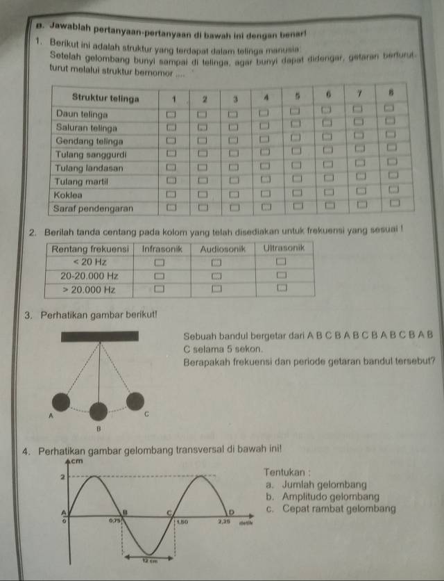 Jawablah pertanyaan-pertanyaan di bawah ini dengan benar!
1. Berikut ini adalah struktur yang terdapat dalam telinga manusia
Setelah gelombang bunyi sampai di telinga, agar bunyi dapat didenger, getaran berfurut
turut melalui struktur bernomor ....
2. Berilah tanda centang pada kolom yang telah disediakan untuk frekuensi yang sesuai !
3. Perhatikan gambar berikut!
Sebuah bandul bergetar dari A B C B A B C B A B C B A B
C selama 5 sekon.
Berapakah frekuensi dan periode getaran bandul tersebut?
4. Perhatikan gambar gelombang transversal di bawah ini!
entukan :
a. Jumlah gelombang
b. Amplitudo gelombang
c. Cepat rambat gelombang