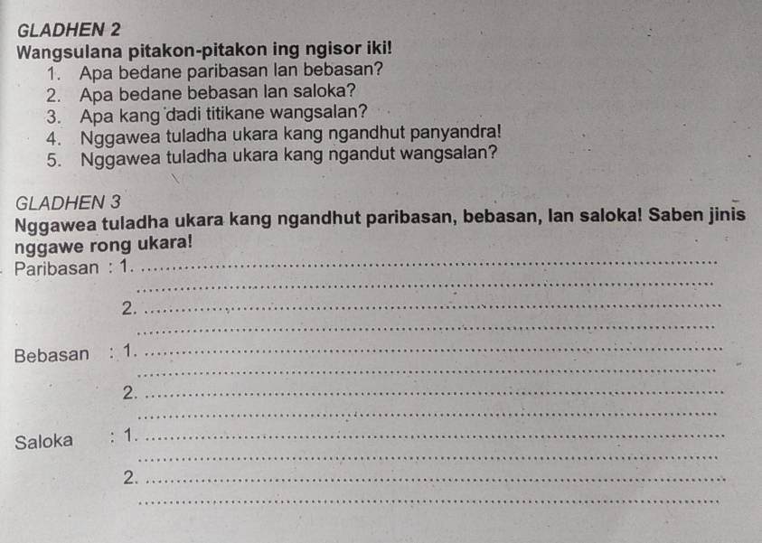 GLADHEN 2 
Wangsulana pitakon-pitakon ing ngisor iki! 
1. Apa bedane paribasan lan bebasan? 
2. Apa bedane bebasan lan saloka? 
3. Apa kang dadi titikane wangsalan? 
4. Nggawea tuladha ukara kang ngandhut panyandra! 
5. Nggawea tuladha ukara kang ngandut wangsalan? 
GLADHEN 3 
Nggawea tuladha ukara kang ngandhut paribasan, bebasan, Ian saloka! Saben jinis 
nggawe rong ukara! 
_ 
Paribasan : 1. 
_ 
_ 
2._ 
_ 
Bebasan : 1._ 
2._ 
_ 
_ 
Saloka : 1._ 
2._ 
_