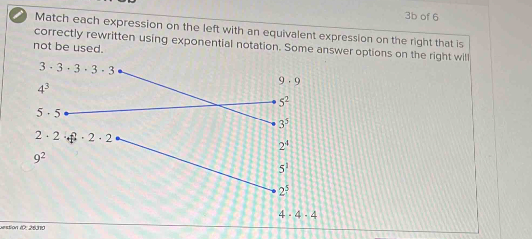 3b of 6
Match each expression on the left with an equivalent expression on the right that is
correctly rewritten using exponential notation. Some answer options on the right will
not be used.
4· 4· 4
Destion ID: 26310