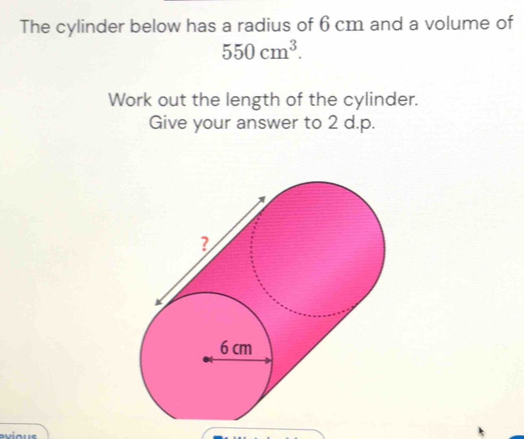 The cylinder below has a radius of 6 cm and a volume of
550cm^3. 
Work out the length of the cylinder. 
Give your answer to 2 d.p.