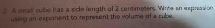 A small cube has a side length of 2 centimeters. Write an expression 
using an exponent to represent the volume of a cube.