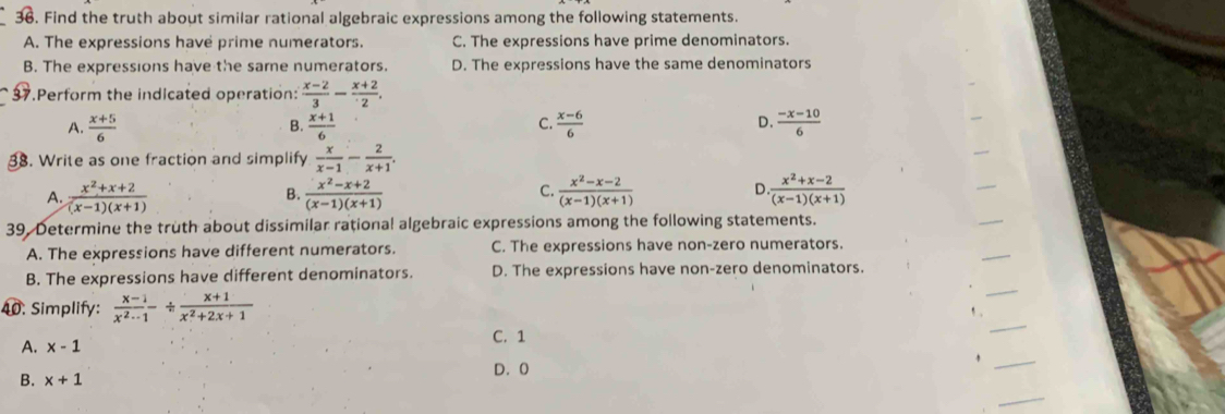 Find the truth about similar rational algebraic expressions among the following statements.
A. The expressions have prime numerators. C. The expressions have prime denominators.
B. The expressions have the sarne numerators. D. The expressions have the same denominators
37.Perform the indicated operation:  (x-2)/3 - (x+2)/2 ,
A.  (x+5)/6  B.  (x+1)/6  C.  (x-6)/6  D.  (-x-10)/6 
38. Write as one fraction and simplify  x/x-1 - 2/x+1 .
A.  (x^2+x+2)/(x-1)(x+1)   (x^2-x+2)/(x-1)(x+1)   (x^2-x-2)/(x-1)(x+1)  D. (x^2+x-2)/(x-1)(x+1) 
B.
C.
39. Determine the truth about dissimilar rational algebraic expressions among the following statements.
A. The expressions have different numerators. C. The expressions have non-zero numerators.
B. The expressions have different denominators. D. The expressions have non-zero denominators.
40. Simplify:  (x-1)/x^2-1 /  (x+1)/x^2+2x+1 
, .
A. x-1 C. 1
D. 0
B. x+1