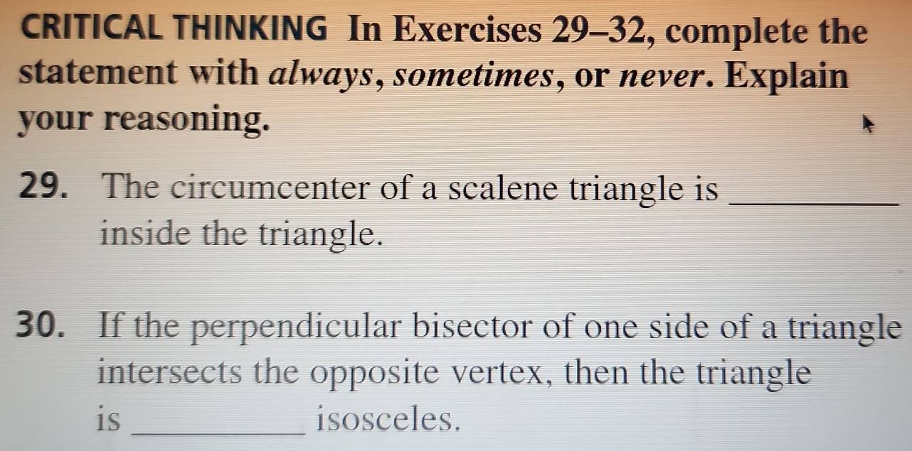 CRITICAL THINKING In Exercises 29-32, complete the 
statement with always, sometimes, or never. Explain 
your reasoning. 
29. The circumcenter of a scalene triangle is_ 
inside the triangle. 
30. If the perpendicular bisector of one side of a triangle 
intersects the opposite vertex, then the triangle 
is _isosceles.