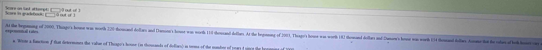 Score on last attempt: [ 
Score in gradebook: 0 out of 3 0 out of 3 
exponential rates 
At the begimnimg of 2000, Thiago's house was worth 220 thousand dollars and Damien's house was worth 110 thousand dollars. At the beginning of 2003, Thiago's house was worth 182 thousand dollars and Damien's house was worth 154 thousand dollars Ah 
a. Write a function f that determines the value of Thiago's house (in thousands of dollars) in terms of the number of years t since the ber