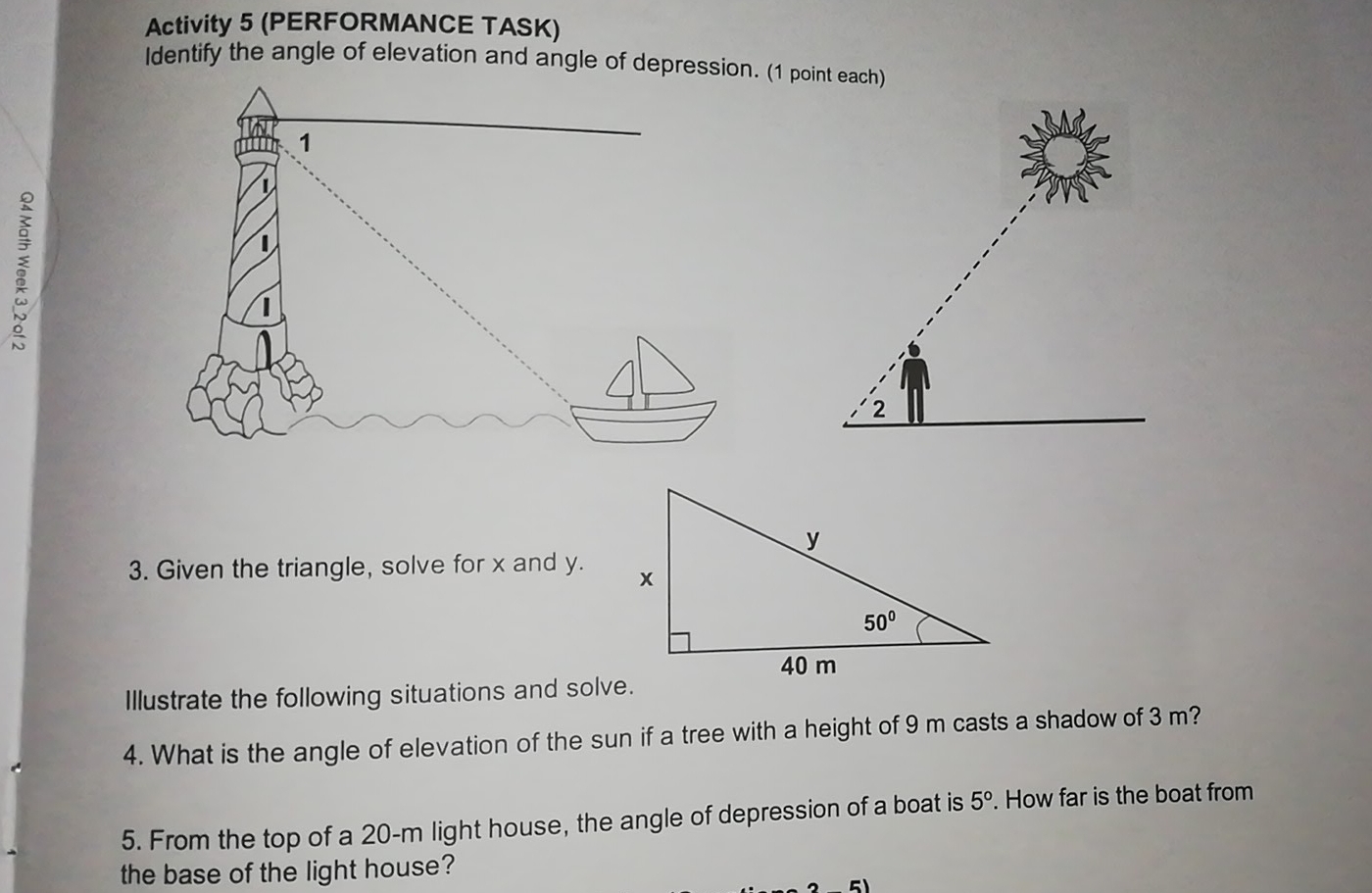 Activity 5 (PERFORMANCE TASK)
Identify the angle of elevation and angle of depression. (1 point each)
1
3. Given the triangle, solve for x and y.. 
Illustrate the following situations and solve.
4. What is the angle of elevation of the sun if a tree with a height of 9 m casts a shadow of 3 m?
5. From the top of a 20-m light house, the angle of depression of a boat is 5°. How far is the boat from
the base of the light house?