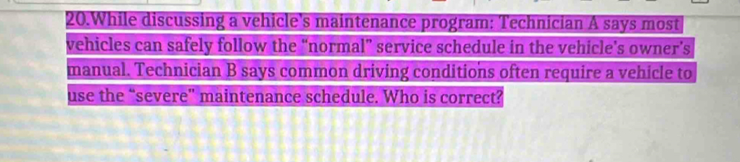 While discussing a vehicle's maintenance program: Technician A says most 
vehicles can safely follow the “normal” service schedule in the vehicle’s owner’s 
manual. Technician B says common driving conditions often require a vehicle to 
use the “severe'' maintenance schedule. Who is correct?