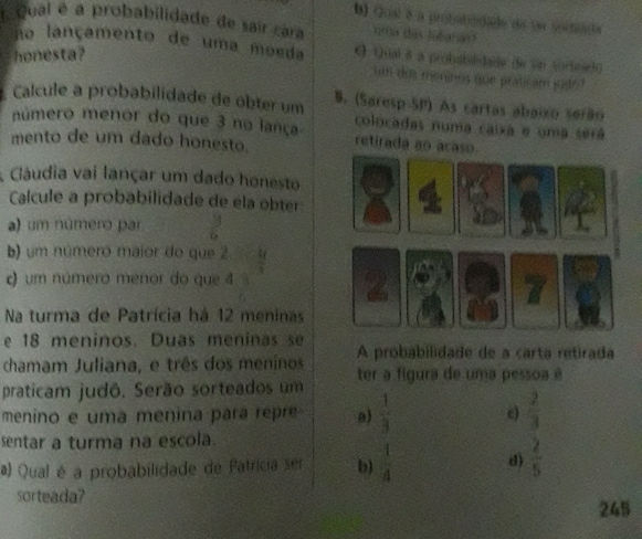 Qual é a protutiodado do se soctiada
Qual é a probabilidade de sair cara nrts cas ludatas ?
no lançamento de uma moeda ← uai δ a prohabdedade de Sn sorhead
honesta?
um dor meninos que pratic am sde 
Calcule a probabilidade de obter um B. (Saresp SP) As cartas abaixo serão
número menor do que 3 no lança colocadas numa caixa e uma será
mento de um dado honesto. retirada an acaso.
Cláudia vai lançar um dado honesto
Calcule a probabilidade de ela obter
a) um número par  9/18 
b) um número maior do que 2  14/9 
o um número menor do que 4 a
_4C_0
Na turma de Patrícia há 12 meninas
e 18 meninos. Duas meninas se
chamam Juliana, e três dos meninos A probabilidade de a carta retirada
praticam judô. Serão sorteados um ter a figura de uma pessoa é
menino e uma menina para repre a)  1/3  c)
sentar a turma na escola.
a) Qual é a probabilidade de Fatricia ser b)  1/4  d) beginarrayr  2/3   2/5 endarray
sorteada?
245