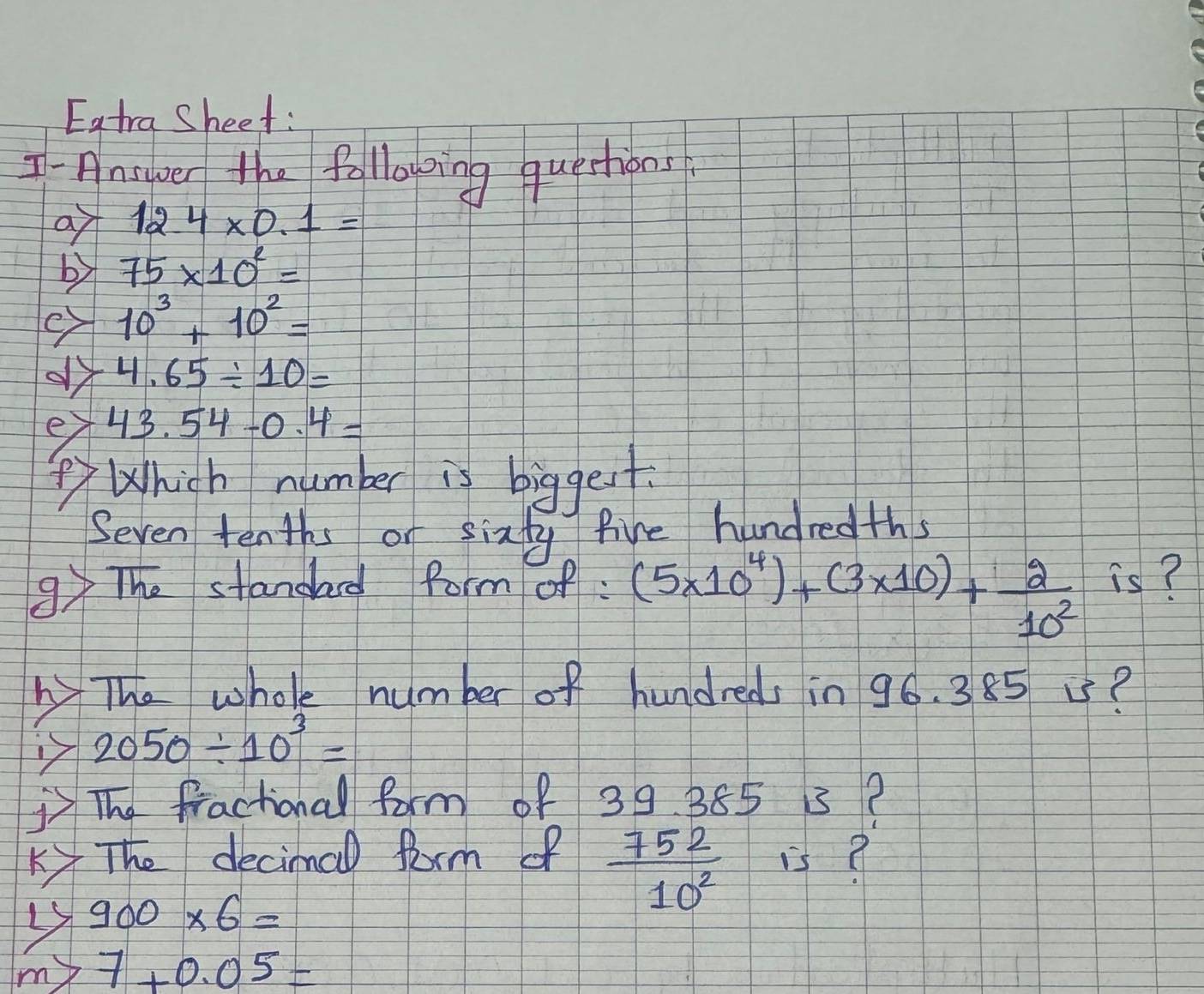 Eatra Sheet: 
I-Ansper the folloping questions 
a 12.4* 0.1=
by 75* 10^2=
e 10^3+10^2=
4.65/ 10=
ey 43.54-0.4=
⑤ Which number is biggest 
Seven tenths or sixty five hundredths 
9 The standad form of: (5* 10^4)+(3* 10)+ 2/10^2  hat I_S
The whole number of hundreds in 96. 385 i?
2050/ 10^3=
The fractional form of 39 385 5? 
K The decimal Rorm of  752/10^2  is?
900* 6=
my 7+0.05=