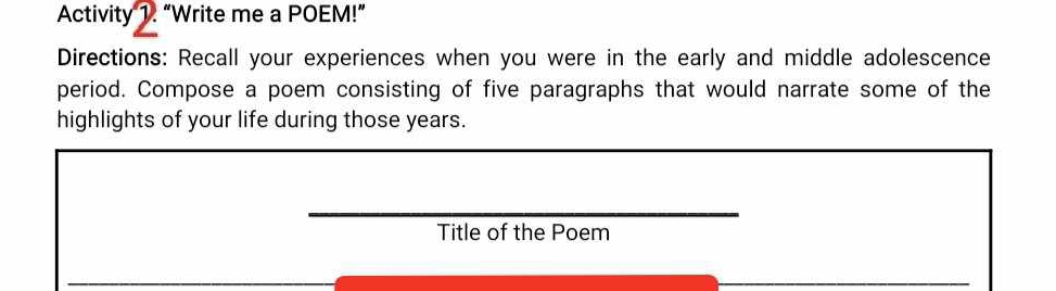 Activity 1. “Write me a POEM!” 
Directions: Recall your experiences when you were in the early and middle adolescence 
period. Compose a poem consisting of five paragraphs that would narrate some of the 
highlights of your life during those years. 
Title of the Poem