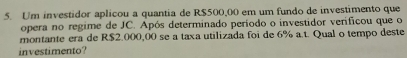 Um investidor aplicou a quantia de R$500,00 em um fundo de investimento que 
opera no regime de JC. Após determinado período o investidor verificou que o 
montante era de R$2.000,00 se a taxa utilizada foi de 6% a.t. Qual o tempo deste 
investimento?