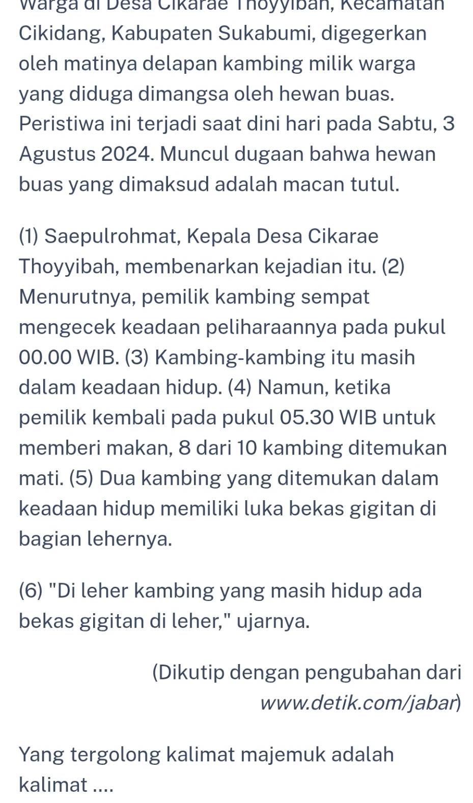 Warga di Desa Cikaráe Thoyylbán, Kecamatán 
Cikidang, Kabupaten Sukabumi, digegerkan 
oleh matinya delapan kambing milik warga 
yang diduga dimangsa oleh hewan buas. 
Peristiwa ini terjadi saat dini hari pada Sabtu, 3
Agustus 2024. Muncul dugaan bahwa hewan 
buas yang dimaksud adalah macan tutul. 
(1) Saepulrohmat, Kepala Desa Cikarae 
Thoyyibah, membenarkan kejadian itu. (2) 
Menurutnya, pemilik kambing sempat 
mengecek keadaan peliharaannya pada pukul
00.00 WIB. (3) Kambing-kambing itu masih 
dalam keadaan hidup. (4) Namun, ketika 
pemilik kembali pada pukul 05.30 WIB untuk 
memberi makan, 8 dari 10 kambing ditemukan 
mati. (5) Dua kambing yang ditemukan dalam 
keadaan hidup memiliki luka bekas gigitan di 
bagian lehernya. 
(6) "Di leher kambing yang masih hidup ada 
bekas gigitan di leher," ujarnya. 
(Dikutip dengan pengubahan dari 
www.detik.com/jabar) 
Yang tergolong kalimat majemuk adalah 
kalimat ....