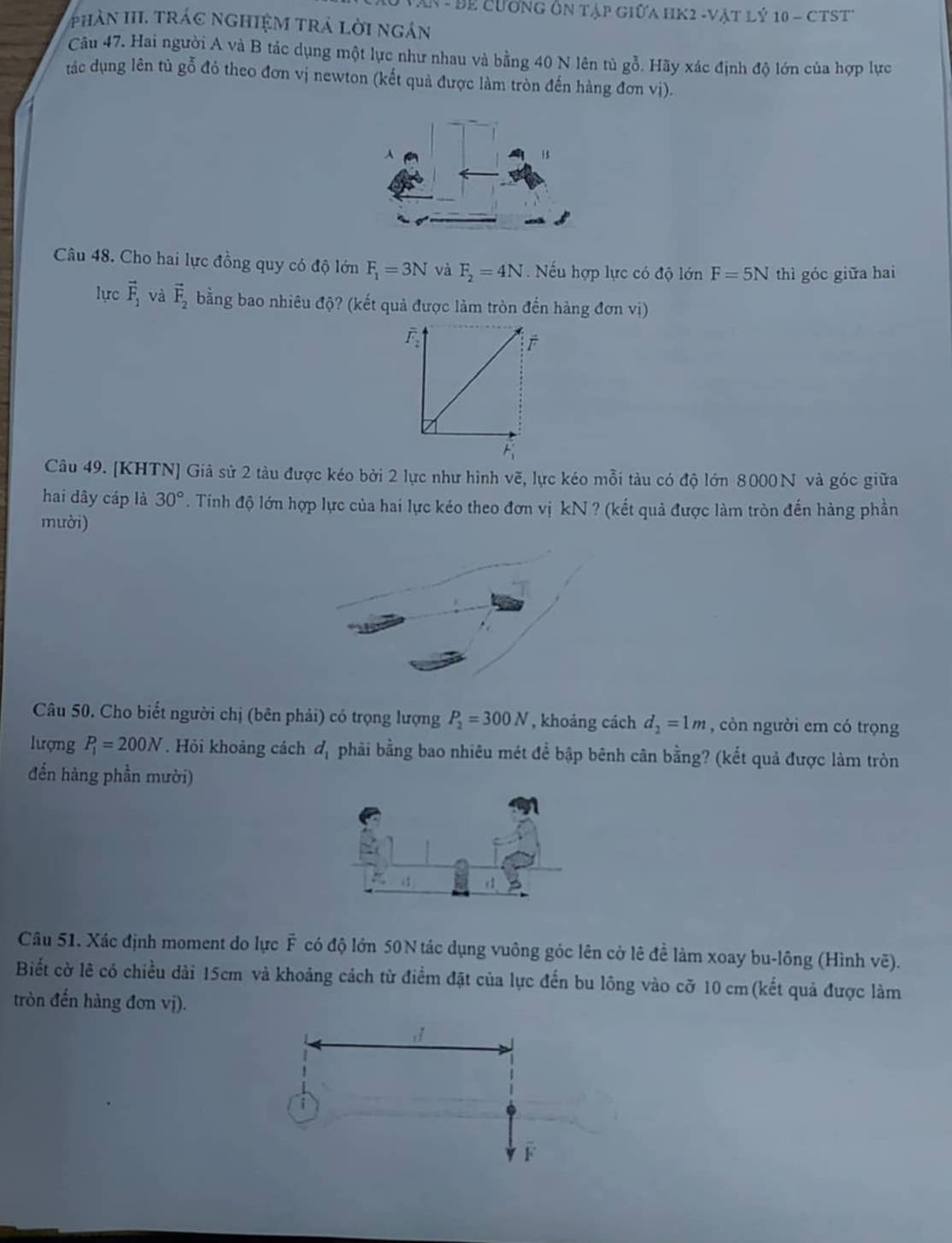 An - Để Cương Ôn tập Giữa HK2 -Vật Lý 10 - CTST
phân III. trác nghiệM trá lời ngán
Câu 47. Hai người A và B tác dụng một lực như nhau và bằng 40 N lên tù gỗ. Hãy xác định độ lớn của hợp lực
tác dụng lên tủ gỗ đó theo đơn vị newton (kết quả được làm tròn đến hàng đơn vị).
A
1$
Câu 48. Cho hai lực đồng quy có độ lớn F_1=3N và F_2=4N Nếu hợp lực có độ lớn F=5N thì góc giữa hai
lực vector F_1 và vector F_2 bằng bao nhiêu độ? (kết quả được làm tròn đến hàng đơn vị)
Câu 49. [KHTN] Giả sử 2 tàu được kéo bởi 2 lực như hình vẽ, lực kéo mỗi tàu có độ lớn 8000N và góc giữa
hai dây cáp là 30°. Tính độ lớn hợp lực của hai lực kéo theo đơn vị kN ? (kết quả được làm tròn đến hàng phần
mười)
Câu 50. Cho biết người chị (bên phải) có trọng lượng P_2=300N , khoảng cách d_2=1m , còn người em có trọng
lượng P_1=200N. Hỏi khoảng cách d_1 phải bằng bao nhiêu mét để bập bênh cân bằng? (kết quả được làm tròn
đến hàng phần mười)
Câu 51. Xác định moment do lực F có độ lớn 50N tác dụng vuông góc lên cờ lê để làm xoay bu-lông (Hình vẽ).
Biết cờ lê có chiều dài 15cm và khoảng cách từ điểm đặt của lực đến bu lồng vào cỡ 10 cm(kết quả được làm
tròn đến hàng đơn vị).