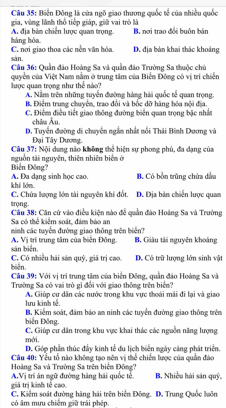 Biển Đông là cửa ngõ giao thương quốc tế của nhiều quốc
gia, vùng lãnh thổ tiếp giáp, giữ vai trò là
A. địa bàn chiến lược quan trọng. B. nơi trao đổi buôn bán
hàng hóa.
C. nơi giao thoa các nền văn hóa. D. địa bàn khai thác khoáng
sản.
Câu 36: Quần đảo Hoàng Sa và quần đảo Trường Sa thuộc chủ
quyền của Việt Nam nằm ở trung tâm của Biển Đông có vị trí chiến
lược quan trọng như thế nào?
A. Nằm trên những tuyến đường hàng hải quốc tế quan trọng.
B. Điểm trung chuyển, trao đổi và bốc dỡ hàng hóa nội địa.
C. Điểm điều tiết giao thông đường biển quan trọng bậc nhất
châu Âu.
D. Tuyến đường di chuyển ngắn nhất nối Thái Bình Dương và
Đại Tây Dương.
Câu 37: Nội dung nào không thể hiện sự phong phú, đa dạng của
nguồn tài nguyên, thiên nhiên biển ở
Biển Đông?
A. Đa dạng sinh học cao. B. Có bồn trũng chứa dầu
khí lớn.
C. Chứa lượng lớn tài nguyên khí đốt. D. Địa bàn chiến lược quan
trọng.
Câu 38: Căn cứ vào điều kiện nào để quần đảo Hoàng Sa và Trường
Sa có thể kiểm soát, đảm bảo an
ninh các tuyến đường giao thông trên biển?
A. Vị trí trung tâm của biển Đông. B. Giàu tài nguyên khoáng
sản biển.
C. Có nhiều hải sản quý, giá trị cao. D. Có trữ lượng lớn sinh vật
biển.
Câu 39: Với vị trí trung tâm của biển Đông, quần đảo Hoàng Sa và
Trường Sa có vai trò gì đối với giao thông trên biển?
A. Giúp cự dân các nước trong khu vực thoải mái đi lại và giao
lưu kinh tế.
B. Kiểm soát, đảm bảo an ninh các tuyến đường giao thông trên
biển Đông.
C. Giúp cư dân trong khu vực khai thác các nguồn năng lượng
mới.
D. Góp phần thúc đầy kinh tế du lịch biển ngày càng phát triển.
Câu 40: Yếu tố nào không tạo nên vị thế chiến lược của quần đảo
Hoàng Sa và Trường Sa trên biển Đông?
A.Vị trí án ngữ đường hàng hải quốc tế. B. Nhiều hải sản quý,
giá trị kinh tế cao.
C. Kiểm soát đường hàng hải trên biển Đông. D. Trung Quốc luôn
có âm mưu chiếm giữ trái phép.