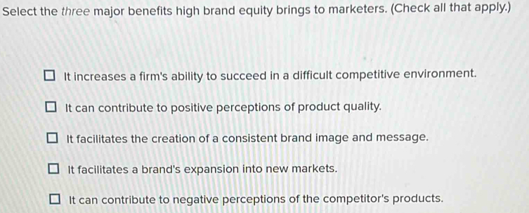 Select the three major benefits high brand equity brings to marketers. (Check all that apply.)
It increases a firm's ability to succeed in a difficult competitive environment.
It can contribute to positive perceptions of product quality.
It facilitates the creation of a consistent brand image and message.
It facilitates a brand's expansion into new markets.
It can contribute to negative perceptions of the competitor's products.