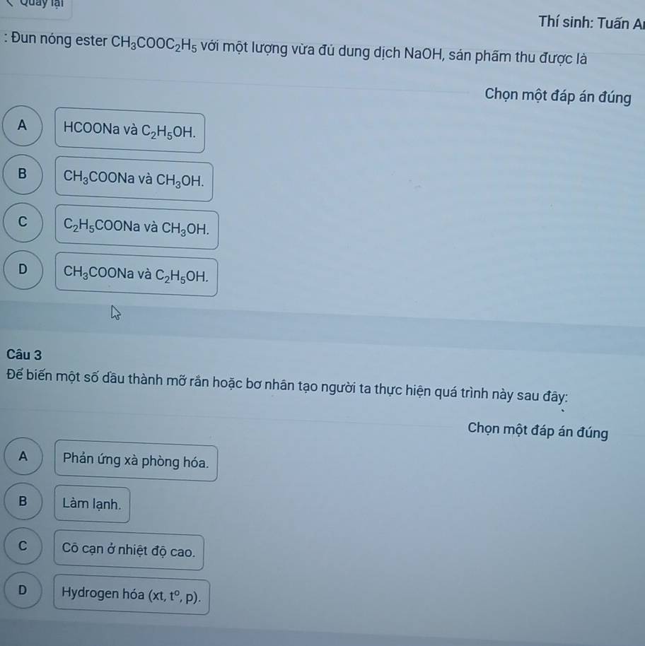 Quay lại Thí sinh: Tuấn Ai
: Đun nóng ester CH_3COOC_2H_5 mới một lượng vừa đủ dung dịch NaOH, sản phẩm thu được là
Chọn một đáp án đúng
A HCOONa và C_2H_5OH.
B CH_3COONa và CH_3OH.
C C_2H_5COONa và CH_3OH.
D CH_3COONa và C_2H_5OH. 
Câu 3
Để biến một số dầu thành mỡ rắn hoặc bơ nhân tạo người ta thực hiện quá trình này sau đây:
Chọn một đáp án đúng
A Phản ứng xà phòng hóa.
B Làm lạnh.
C Cô cạn ở nhiệt độ cao.
D Hydrogen hóa (xt,t^o,p).