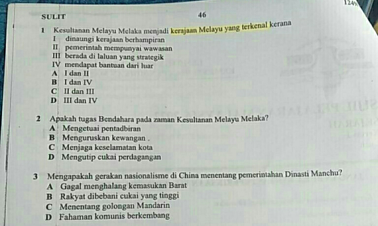 1249
SULIT 46
1 Kesultanan Melayu Melaka menjadi kerajaan Melayu yang terkenal kerana
I dinaungi kerajaan berhampiran
II pemerintah mempunyai wawasan
III berada di laluan yang strategik
IV mendapat bantuan dari luar
A I dan II
B I dan IV
C II dan III
D III dan IV
2 Apakah tugas Bendahara pada zaman Kesultanan Melayu Melaka?
A Mengetuai pentadbiran
B Menguruskan kewangan .
C Menjaga keselamatan kota
D Mengutip cukai perdagangan
3 Mengapakah gerakan nasionalisme di China menentang pemerintahan Dinasti Manchu?
A Gagal menghalang kemasukan Barat
B Rakyat dibebani cukai yang tinggi
C Menentang golongan Mandarin
D Fahaman komunis berkembang