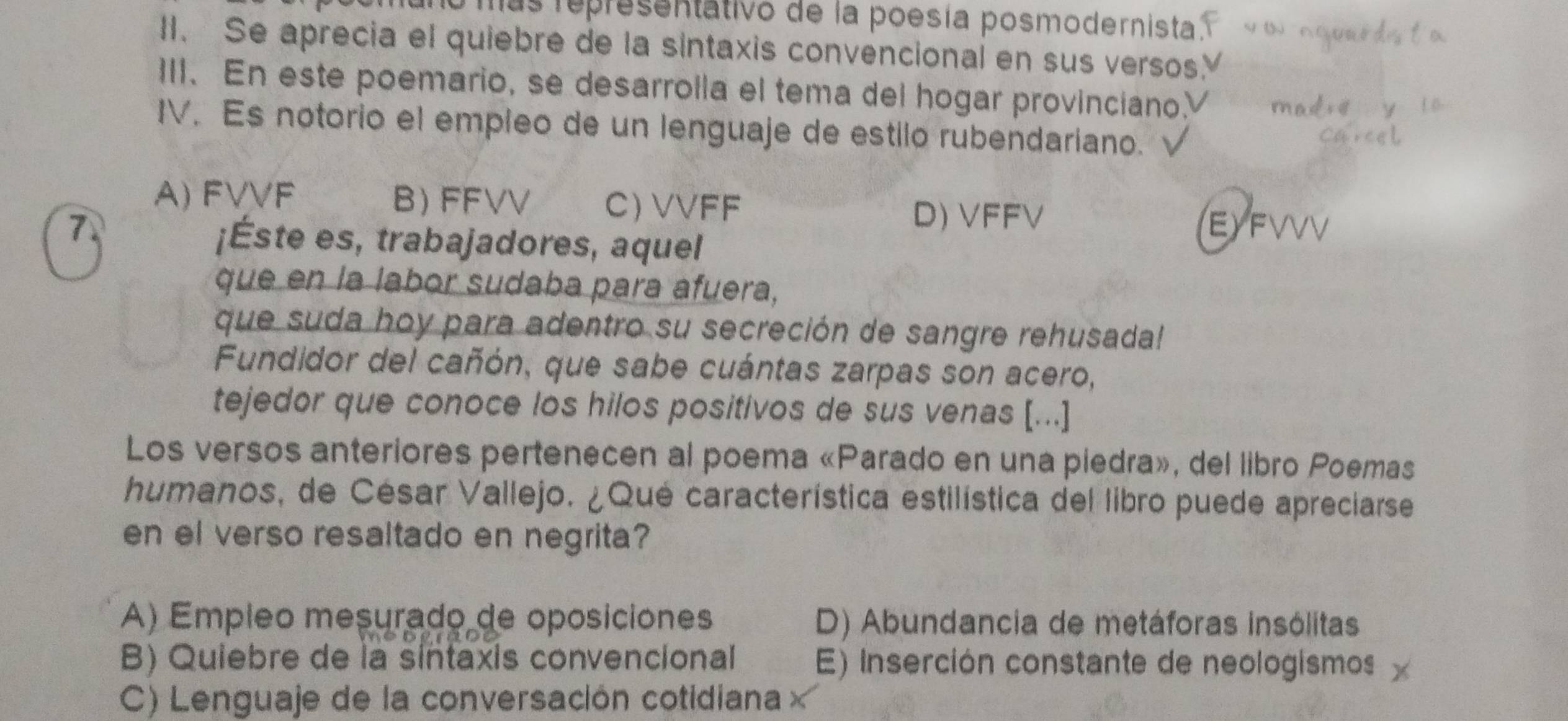 mas representativo de la poesía posmodernista.
II. Se aprecia el quiebre de la sintaxis convencional en sus versos
III. En este poemario, se desarrolla el tema del hogar provinciano.V
IV. Es notorio el empleo de un lenguaje de estilo rubendariano.
A) FVVF B) FFVV C) VVFF
D) VFFV
7. EYFVVV
¡Éste es, trabajadores, aquel
que en la labor sudaba para afuera,
que suda hoy para adentro su secreción de sangre rehusada!
Fundidor del cañón, que sabe cuántas zarpas son acero,
tejedor que conoce los hilos positivos de sus venas [...]
Los versos anteriores pertenecen al poema «Parado en una piedra», del libro Poemas
humanos, de César Vallejo. ¿Qué característica estilística del libro puede apreciarse
en el verso resaltado en negrita?
A) Empleo mesurado de oposiciones D) Abundancia de metáforas insólitas
B) Quiebre de la sintaxis convencional E) Inserción constante de neologismos
C) Lenguaje de la conversación cotidiana ×