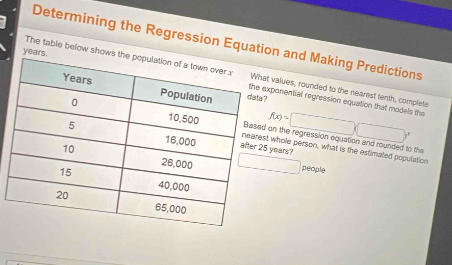 Determining the Regression Equation and Making Predictions 
ye 
The table below shot values, rounded to the nearest tenth, complete 
xponential regression equation that models the
f(x)=□ (□ )^x
on the regression equation and rounded to the
years? 
t whole person, what is the estimated population 
□ people