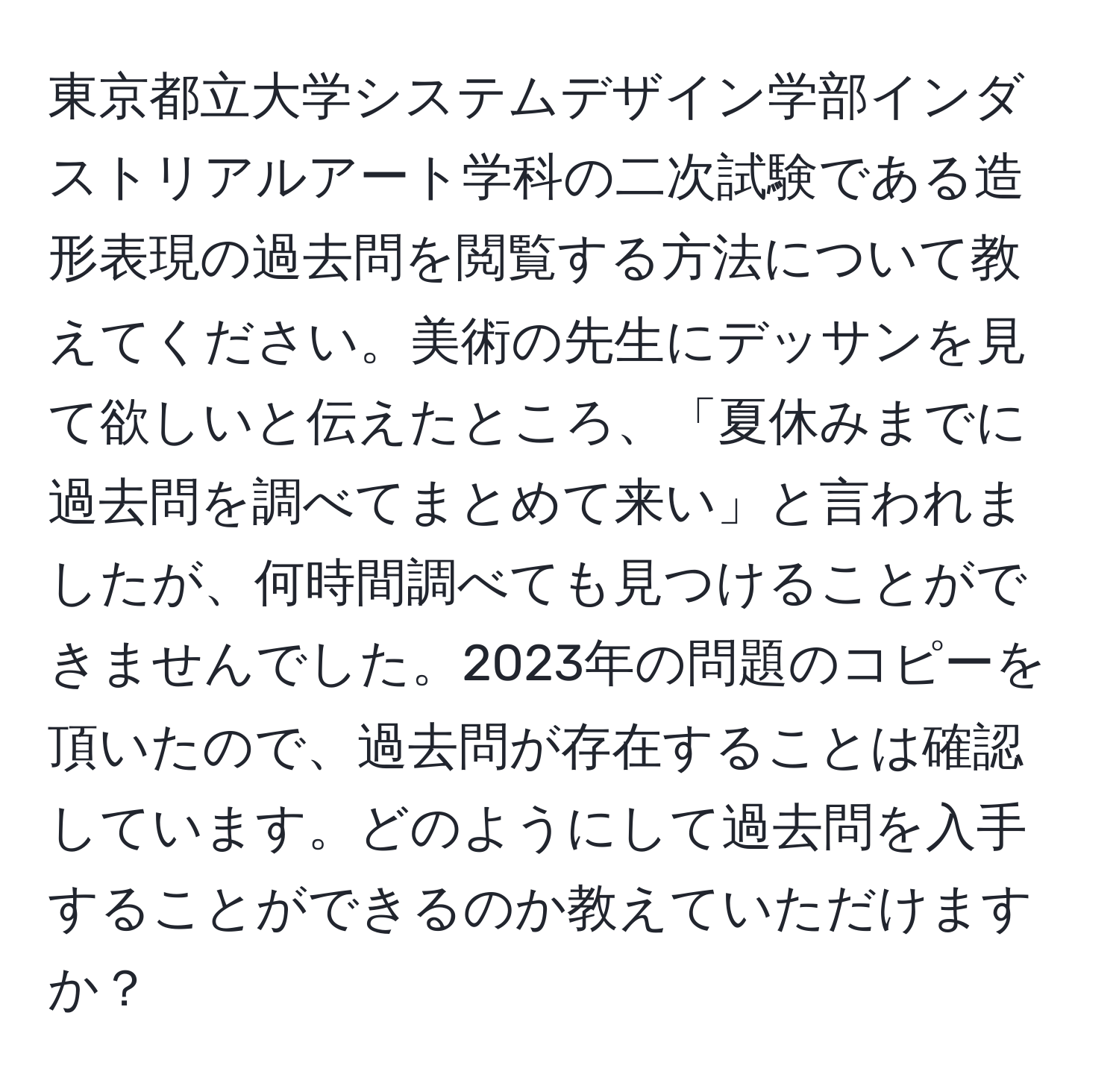 東京都立大学システムデザイン学部インダストリアルアート学科の二次試験である造形表現の過去問を閲覧する方法について教えてください。美術の先生にデッサンを見て欲しいと伝えたところ、「夏休みまでに過去問を調べてまとめて来い」と言われましたが、何時間調べても見つけることができませんでした。2023年の問題のコピーを頂いたので、過去問が存在することは確認しています。どのようにして過去問を入手することができるのか教えていただけますか？