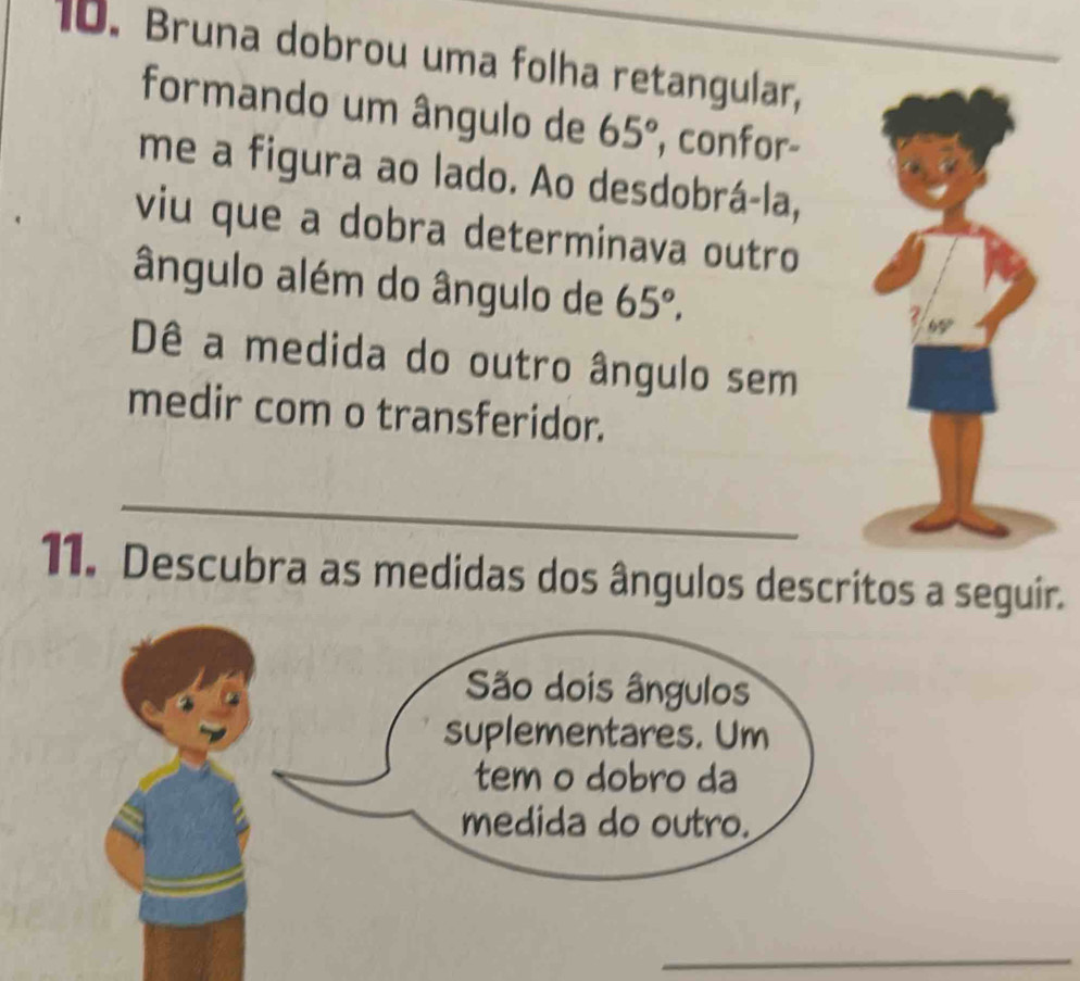 Bruna dobrou uma folha retangular, 
formando um ângulo de 65° , confor- 
me a figura ao lado. Ao desdobrá-la, 
viu que a dobra determinava outro 
ângulo além do ângulo de 65°. 
Dê a medida do outro ângulo sem 
medir com o transferidor. 
_ 
11. Descubra as medidas dos ângulos descritos a seguir. 
São dois ângulos 
suplementares. Um 
tem o dobro da 
medida do outro. 
_