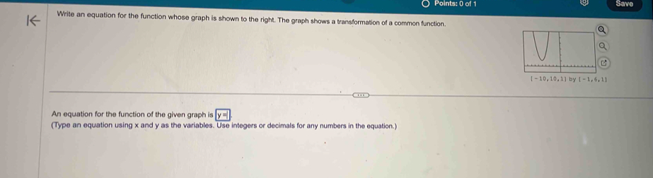 Save 
Write an equation for the function whose graph is shown to the right. The graph shows a transformation of a common function.
[-10,10,1] by [-1,6,1]
An equation for the function of the given graph is 
(Type an equation using x and y as the variables. Use integers or decimals for any numbers in the equation.)