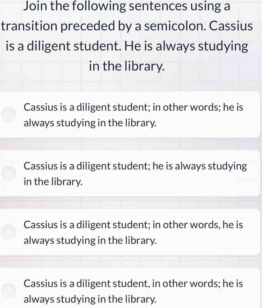 Join the following sentences using a
transition preceded by a semicolon. Cassius
is a diligent student. He is always studying
in the library.
Cassius is a diligent student; in other words; he is
always studying in the library.
Cassius is a diligent student; he is always studying
in the library.
Cassius is a diligent student; in other words, he is
always studying in the library.
Cassius is a diligent student, in other words; he is
always studying in the library.