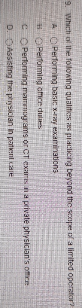 Which of the following qualifies as practicing beyond the scope of a limited operator?
A. Performing basic x-ray examinations
B. Performing office duties
C. Performing mammograms or CT exams in a private physician's office
D. Assisting the physician in patient care