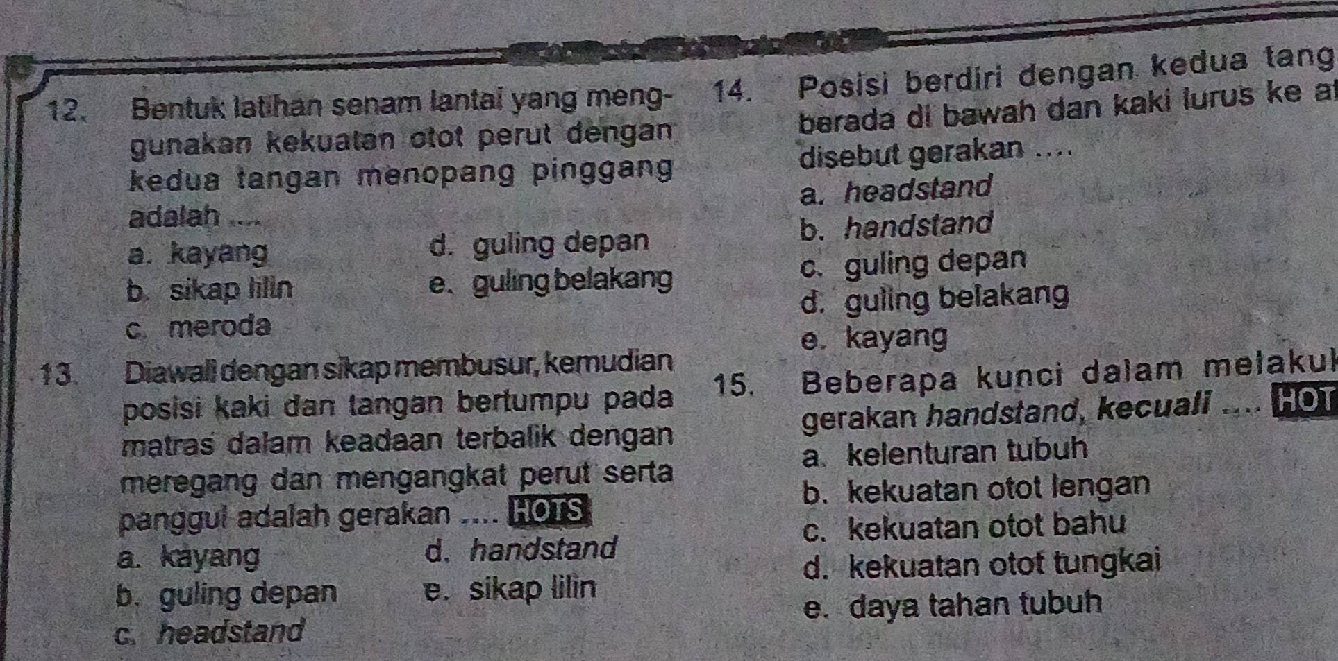 Bentuk latihan senam lantai yang meng- 14. Posisi berdiri dengan kedua tang
berada di bawah dan kaki lurus ke a
gunakan kekuatan otot perut dengan
kedua tangan menopang pinggang disebut gerakan ....
a. headstand
adalah ....
a. kayang d. guling depan b. handstand
b. sikap lilln e. guling belakang c. guling depan
c meroda d. guling belakang
e. kayang
13. Diawall dengan sikap membusur, kemudian
15.
posisi kaki dan tangan bertumpu pada Beberapa kunci dalam mełakul
matras dalam keadaan terbalik dengan gerakan handstand, kecuali ser HOT
a. kelenturan tubuh
meregang dan mengangkat perut serta
b. kekuatan otot lengan
panggul adalah gerakan HOTS
c. kekuatan otot bahu
a. kayang d. handstand
d. kekuatan otot tungkai
b. guling depan e. sikap lilin
c.headstand e. daya tahan tubuh