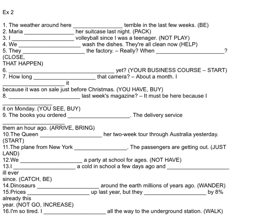 Ex 2 
1. The weather around here _terrible in the last few weeks. (BE) 
2. Maria _her suitcase last night. (PACK) 
3. I _volleyball since I was a teenager. (NOT PLAY) 
4. We _wash the dishes. They're all clean now (HELP) 
5. They _the factory. - Really? When _? 
(CLOSE, 
THAT HAPPEN) 
6._ yet? (YOUR BUSINESS COURSE - START) 
7. How long _that camera? - About a month. I 
_it 
because it was on sale just before Christmas. (YOU HAVE, BUY) 
8._ last week's magazine? - It must be here because I 
_ 
it on Monday. (YOU SEE, BUY) 
9. The books you ordered _. The delivery service 
_ 
them an hour ago. (ARRIVE, BRING) 
10.The Queen _her two-week tour through Australia yesterday. 
(START) 
11.The plane from New York _. The passengers are getting out. (JUST 
LAND) 
12.We _a party at school for ages. (NOT HAVE) 
13.I _a cold in school a few days ago and_ 
ill ever 
since. (CATCH, BE) 
14.Dinosaurs _around the earth millions of years ago. (WANDER) 
15.Prices_ up last year, but they _by 8%
already this
year. (NOT GO, INCREASE) 
16.I'm so tired. I_ all the way to the underground station. (WALK)